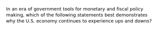 In an era of government tools for monetary and fiscal policy making, which of the following statements best demonstrates why the U.S. economy continues to experience ups and downs?