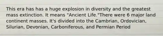 This era has has a huge explosion in diversity and the greatest mass extinction. It means "Ancient Life."There were 6 major land continent masses. It's divided into the Cambrian, Ordovician, Silurian, Devonian, Carboniferous, and Permian Period