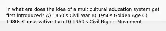 In what era does the idea of a multicultural education system get first introduced? A) 1860's Civil War B) 1950s Golden Age C) 1980s Conservative Turn D) 1960's Civil Rights Movement