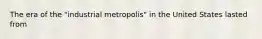 The era of the "industrial metropolis" in the United States lasted from