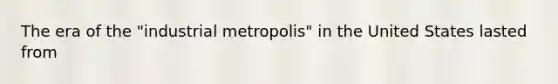 The era of the "industrial metropolis" in the United States lasted from