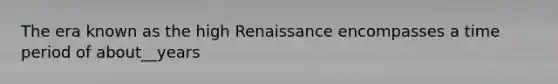 The era known as the high Renaissance encompasses a time period of about__years