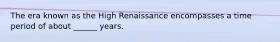 The era known as the High Renaissance encompasses a time period of about ______ years.