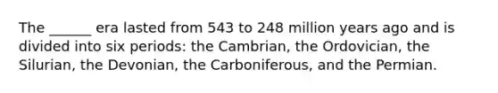 The ______ era lasted from 543 to 248 million years ago and is divided into six periods: the Cambrian, the Ordovician, the Silurian, the Devonian, the Carboniferous, and the Permian.