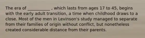 The era of ___________ , which lasts from ages 17 to 45, begins with the early adult transition, a time when childhood draws to a close. Most of the men in Levinson's study managed to separate from their families of origin without conflict, but nonetheless created considerable distance from their parents.