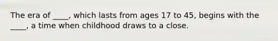 The era of ____, which lasts from ages 17 to 45, begins with the ____, a time when childhood draws to a close.