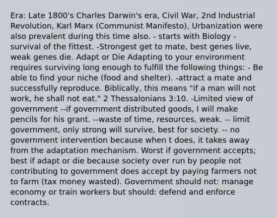 Era: Late 1800's <a href='https://www.questionai.com/knowledge/k6zp2N5ba0-charles-darwin' class='anchor-knowledge'>charles darwin</a>'s era, Civil War, 2nd Industrial Revolution, Karl Marx (Communist Manifesto), Urbanization were also prevalent during this time also. - starts with Biology - survival of the fittest. -Strongest get to mate, best genes live, weak genes die. Adapt or Die Adapting to your environment requires surviving long enough to fulfill the following things: - Be able to find your niche (food and shelter). -attract a mate and successfully reproduce. Biblically, this means "if a man will not work, he shall not eat." 2 Thessalonians 3:10. -Limited view of government --if government distributed goods, I will make pencils for his grant. --waste of time, resources, weak. -- limit government, only strong will survive, best for society. -- no government intervention because when t does, it takes away from the adaptation mechanism. Worst if government accepts; best if adapt or die because society over run by people not contributing to government does accept by paying farmers not to farm (tax money wasted). Government should not: manage economy or train workers but should: defend and enforce contracts.