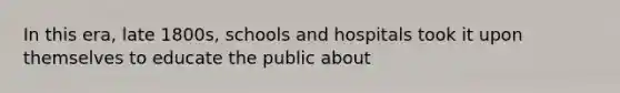 In this era, late 1800s, schools and hospitals took it upon themselves to educate the public about