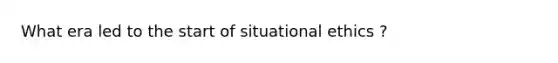 What era led to the start of situational ethics ?