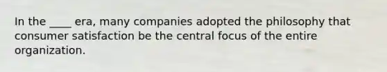 In the ____ era, many companies adopted the philosophy that consumer satisfaction be the central focus of the entire organization.