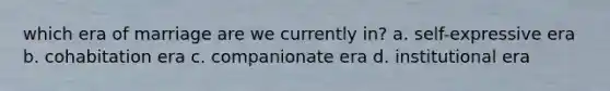 which era of marriage are we currently in? a. self-expressive era b. cohabitation era c. companionate era d. institutional era
