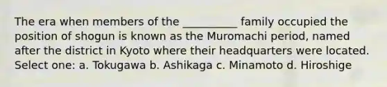 The era when members of the __________ family occupied the position of shogun is known as the Muromachi period, named after the district in Kyoto where their headquarters were located. Select one: a. Tokugawa b. Ashikaga c. Minamoto d. Hiroshige