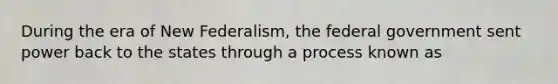 During the era of New Federalism, the federal government sent power back to the states through a process known as