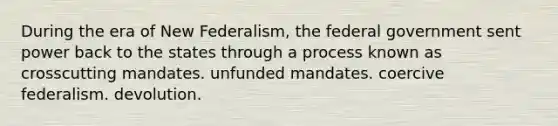 During the era of New Federalism, the federal government sent power back to the states through a process known as crosscutting mandates. unfunded mandates. coercive federalism. devolution.