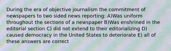 During the era of objective journalism the commitment of newspapers to two sided news reporting: A)Was uniform throughout the sections of a newspaper B)Was enshrined in the editorial section C) did not extend to their editorializing D) caused democracy in the United States to deteriorate E) all of these answers are correct