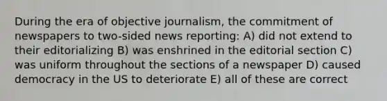 During the era of objective journalism, the commitment of newspapers to two-sided news reporting: A) did not extend to their editorializing B) was enshrined in the editorial section C) was uniform throughout the sections of a newspaper D) caused democracy in the US to deteriorate E) all of these are correct