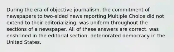 During the era of objective journalism, the commitment of newspapers to two-sided news reporting Multiple Choice did not extend to their editorializing. was uniform throughout the sections of a newspaper. All of these answers are correct. was enshrined in the editorial section. deteriorated democracy in the United States.