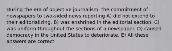 During the era of objective journalism, the commitment of newspapers to two-sided news reporting A) did not extend to their editorializing. B) was enshrined in the editorial section. C) was uniform throughout the sections of a newspaper. D) caused democracy in the United States to deteriorate. E) All these answers are correct