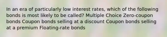 In an era of particularly low interest rates, which of the following bonds is most likely to be called? Multiple Choice Zero-coupon bonds Coupon bonds selling at a discount Coupon bonds selling at a premium Floating-rate bonds