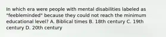 In which era were people with mental disabilities labeled as "feebleminded" because they could not reach the minimum educational level? A. Biblical times B. 18th century C. 19th century D. 20th century