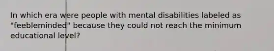 In which era were people with mental disabilities labeled as "feebleminded" because they could not reach the minimum educational level?