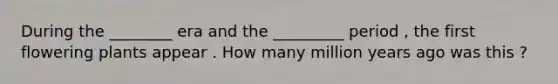 During the ________ era and the _________ period , the first flowering plants appear . How many million years ago was this ?