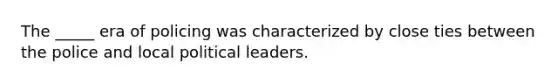 The _____ era of policing was characterized by close ties between the police and local political leaders.