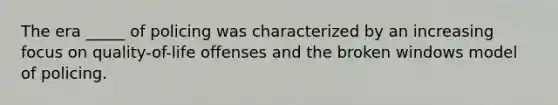 The era _____ of policing was characterized by an increasing focus on quality-of-life offenses and the broken windows model of policing.