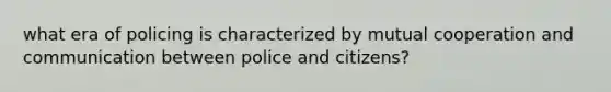 what era of policing is characterized by mutual cooperation and communication between police and citizens?