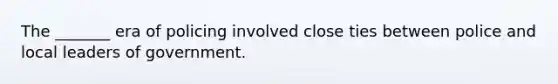 The _______ era of policing involved close ties between police and local leaders of government.