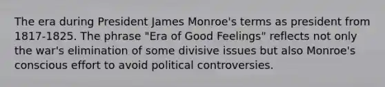 The era during President James Monroe's terms as president from 1817-1825. The phrase "Era of Good Feelings" reflects not only the war's elimination of some divisive issues but also Monroe's conscious effort to avoid political controversies.