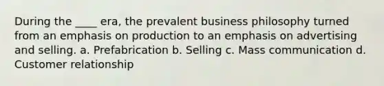 During the ____ era, the prevalent business philosophy turned from an emphasis on production to an emphasis on advertising and selling. a. Prefabrication b. Selling c. Mass communication d. Customer relationship