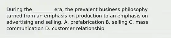 During the ________ era, the prevalent business philosophy turned from an emphasis on production to an emphasis on advertising and selling. A. prefabrication B. selling C. mass communication D. customer relationship