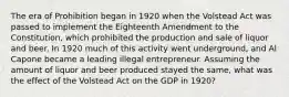 The era of Prohibition began in 1920 when the Volstead Act was passed to implement the Eighteenth Amendment to the Constitution, which prohibited the production and sale of liquor and beer. In 1920 much of this activity went underground, and Al Capone became a leading illegal entrepreneur. Assuming the amount of liquor and beer produced stayed the same, what was the effect of the Volstead Act on the GDP in 1920?