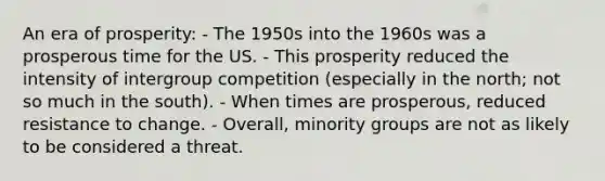 An era of prosperity: - The 1950s into the 1960s was a prosperous time for the US. - This prosperity reduced the intensity of intergroup competition (especially in the north; not so much in the south). - When times are prosperous, reduced resistance to change. - Overall, minority groups are not as likely to be considered a threat.