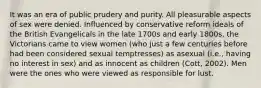 It was an era of public prudery and purity. All pleasurable aspects of sex were denied. Influenced by conservative reform ideals of the British Evangelicals in the late 1700s and early 1800s, the Victorians came to view women (who just a few centuries before had been considered sexual temptresses) as asexual (i.e., having no interest in sex) and as innocent as children (Cott, 2002). Men were the ones who were viewed as responsible for lust.