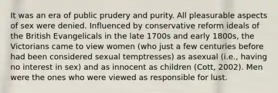 It was an era of public prudery and purity. All pleasurable aspects of sex were denied. Influenced by conservative reform ideals of the British Evangelicals in the late 1700s and early 1800s, the Victorians came to view women (who just a few centuries before had been considered sexual temptresses) as asexual (i.e., having no interest in sex) and as innocent as children (Cott, 2002). Men were the ones who were viewed as responsible for lust.