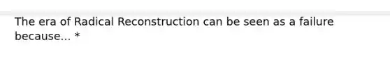 The era of Radical Reconstruction can be seen as a failure because... *