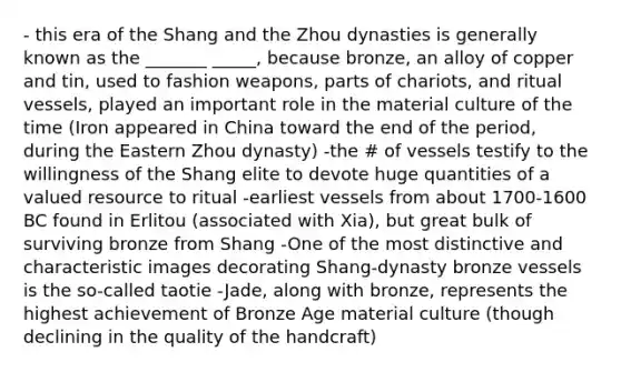 - this era of the Shang and the Zhou dynasties is generally known as the _______ _____, because bronze, an alloy of copper and tin, used to fashion weapons, parts of chariots, and ritual vessels, played an important role in the material culture of the time (Iron appeared in China toward the end of the period, during the Eastern Zhou dynasty) -the # of vessels testify to the willingness of the Shang elite to devote huge quantities of a valued resource to ritual -earliest vessels from about 1700-1600 BC found in Erlitou (associated with Xia), but great bulk of surviving bronze from Shang -One of the most distinctive and characteristic images decorating Shang-dynasty bronze vessels is the so-called taotie -Jade, along with bronze, represents the highest achievement of Bronze Age material culture (though declining in the quality of the handcraft)