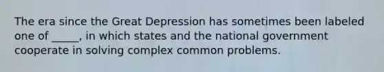 The era since the Great Depression has sometimes been labeled one of _____, in which states and the national government cooperate in solving complex common problems.