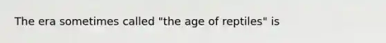 The era sometimes called "the age of reptiles" is