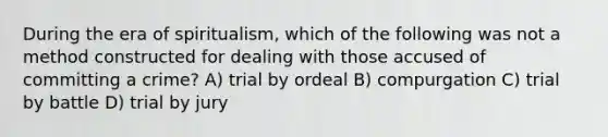 During the era of spiritualism, which of the following was not a method constructed for dealing with those accused of committing a crime? A) trial by ordeal B) compurgation C) trial by battle D) trial by jury