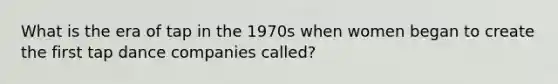 What is the era of tap in the 1970s when women began to create the first tap dance companies called?