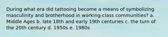 During what era did tattooing become a means of symbolizing masculinity and brotherhood in working-class communities? a. Middle Ages b. late 18th and early 19th centuries c. the turn of the 20th century d. 1950s e. 1980s