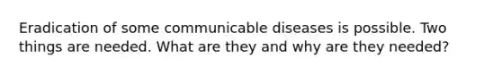 Eradication of some communicable diseases is possible. Two things are needed. What are they and why are they needed?