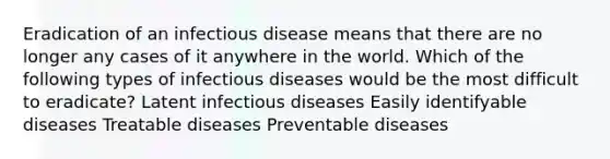 Eradication of an infectious disease means that there are no longer any cases of it anywhere in the world. Which of the following types of infectious diseases would be the most difficult to eradicate? Latent infectious diseases Easily identifyable diseases Treatable diseases Preventable diseases