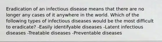 Eradication of an infectious disease means that there are no longer any cases of it anywhere in the world. Which of the following types of infectious diseases would be the most difficult to eradicate? -Easily identifyable diseases -Latent infectious diseases -Treatable diseases -Preventable diseases