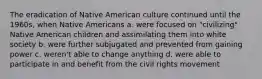 The eradication of Native American culture continued until the 1960s, when Native Americans a. were focused on "civilizing" Native American children and assimilating them into white society b. were further subjugated and prevented from gaining power c. weren't able to change anything d. were able to participate in and benefit from the civil rights movement