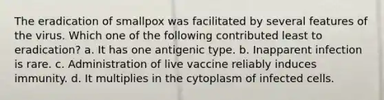 The eradication of smallpox was facilitated by several features of the virus. Which one of the following contributed least to eradication? a. It has one antigenic type. b. Inapparent infection is rare. c. Administration of live vaccine reliably induces immunity. d. It multiplies in the cytoplasm of infected cells.