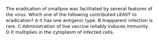 The eradication of smallpox was facilitated by several features of the virus. Which one of the following contributed LEAST to eradication? A It has one antigenic type. B Inapparent infection is rare. C Administration of live vaccine reliably induces immunity. D It multiplies in the cytoplasm of infected cells.